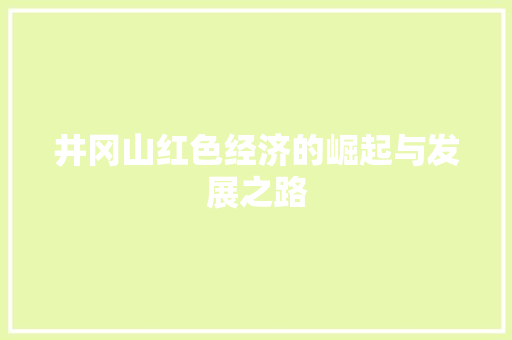井冈山红色经济的崛起与发展之路 井冈山红色经济的崛起与发展之路