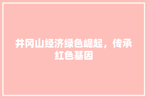 井冈山经济绿色崛起,传承红色基因 井冈山经济绿色崛起,传承红色基因