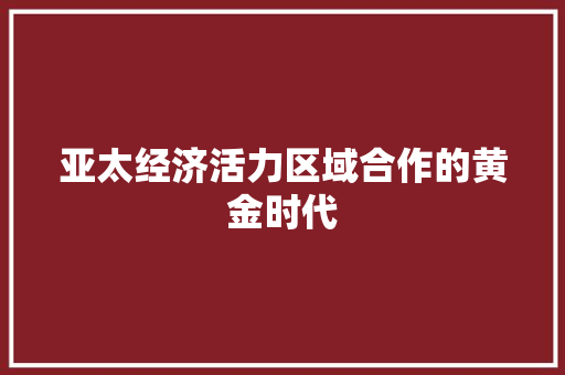 亚太经济活力区域合作的黄金时代 亚太经济活力区域合作的黄金时代