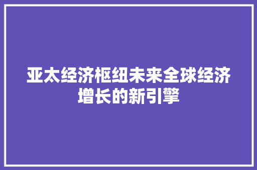 亚太经济枢纽未来全球经济增长的新引擎 亚太经济枢纽未来全球经济增长的新引擎