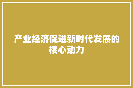 产业经济促进新时代发展的核心动力 产业经济促进新时代发展的核心动力