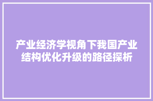 产业经济学视角下我国产业结构优化升级的路径探析 产业经济学视角下我国产业结构优化升级的路径探析