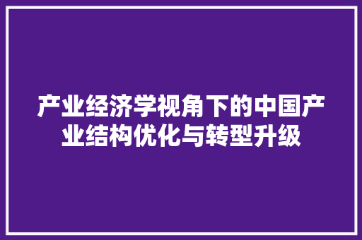 产业经济学视角下的中国产业结构优化与转型升级 产业经济学视角下的中国产业结构优化与转型升级