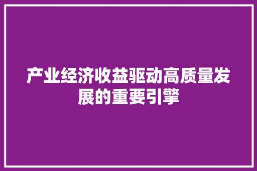 产业经济收益驱动高质量发展的重要引擎 产业经济收益驱动高质量发展的重要引擎
