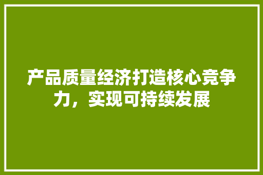 产品质量经济打造核心竞争力,实现可持续发展 产品质量经济打造核心竞争力,实现可持续发展