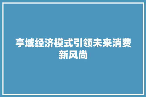 享域经济模式引领未来消费新风尚 享域经济模式引领未来消费新风尚
