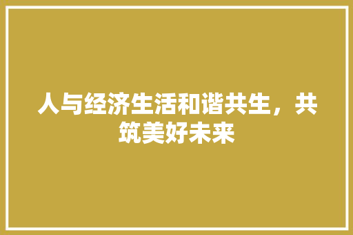 人与经济生活和谐共生,共筑美好未来 人与经济生活和谐共生,共筑美好未来