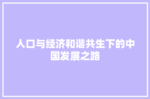 人口与经济和谐共生下的中国发展之路 人口与经济和谐共生下的中国发展之路