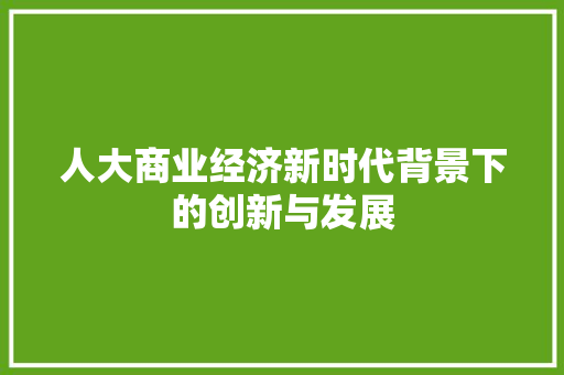 人大商业经济新时代背景下的创新与发展 人大商业经济新时代背景下的创新与发展