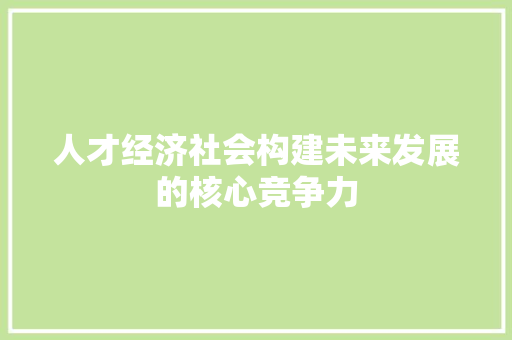 人才经济社会构建未来发展的核心竞争力 人才经济社会构建未来发展的核心竞争力