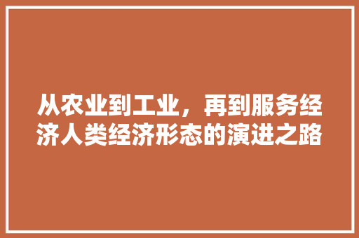 从农业到工业,再到服务经济人类经济形态的演进之路 从农业到工业,再到服务经济人类经济形态的演进之路