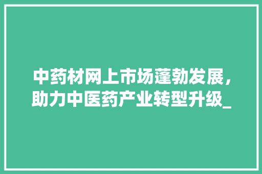 中药材网上市场蓬勃发展,助力中医药产业转型升级_中药材网上市场趋势 中药材网上市场蓬勃发展,助力中医药产业转型升级_中药材网上市场趋势