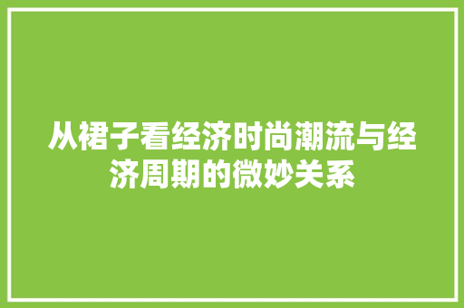 从裙子看经济时尚潮流与经济周期的微妙关系 从裙子看经济时尚潮流与经济周期的微妙关系