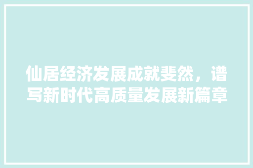 仙居经济发展成就斐然,谱写新时代高质量发展新篇章 仙居经济发展成就斐然,谱写新时代高质量发展新篇章