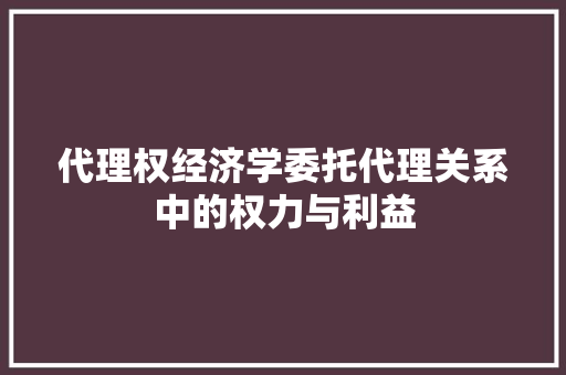 代理权经济学委托代理关系中的权力与利益 代理权经济学委托代理关系中的权力与利益
