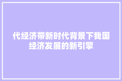 代经济带新时代背景下我国经济发展的新引擎 代经济带新时代背景下我国经济发展的新引擎