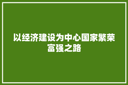 以经济建设为中心国家繁荣富强之路 以经济建设为中心国家繁荣富强之路
