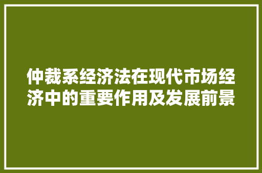 仲裁系经济法在现代市场经济中的重要作用及发展前景 仲裁系经济法在现代市场经济中的重要作用及发展前景
