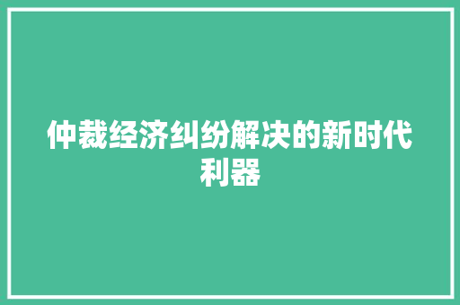 仲裁经济纠纷解决的新时代利器 仲裁经济纠纷解决的新时代利器