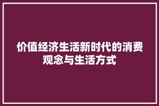 价值经济生活新时代的消费观念与生活方式 价值经济生活新时代的消费观念与生活方式