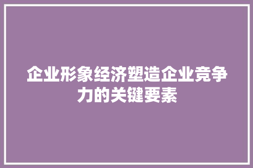 企业形象经济塑造企业竞争力的关键要素 企业形象经济塑造企业竞争力的关键要素