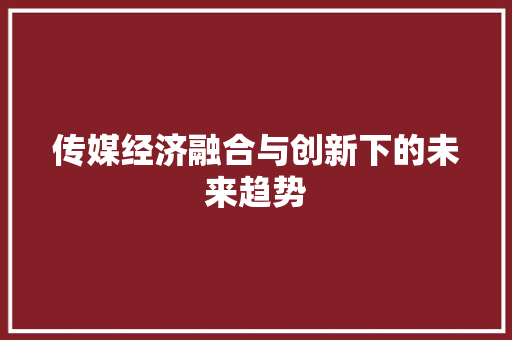 传媒经济融合与创新下的未来趋势 传媒经济融合与创新下的未来趋势