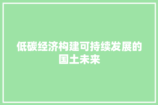 低碳经济构建可持续发展的国土未来 低碳经济构建可持续发展的国土未来