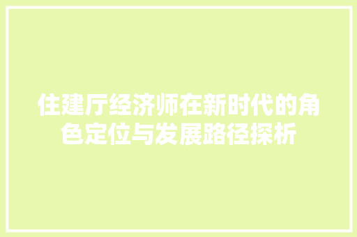 住建厅经济师在新时代的角色定位与发展路径探析 住建厅经济师在新时代的角色定位与发展路径探析