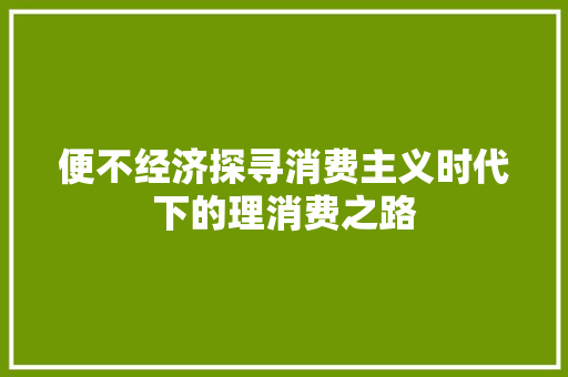 便不经济探寻消费主义时代下的理消费之路 便不经济探寻消费主义时代下的理消费之路