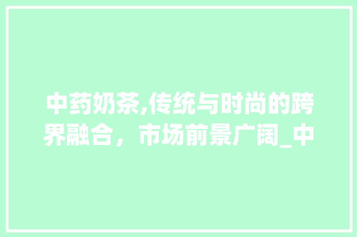 中药奶茶,传统与时尚的跨界融合,市场前景广阔_中药奶茶市场趋势论文 中药奶茶,传统与时尚的跨界融合,市场前景广阔_中药奶茶市场趋势论文