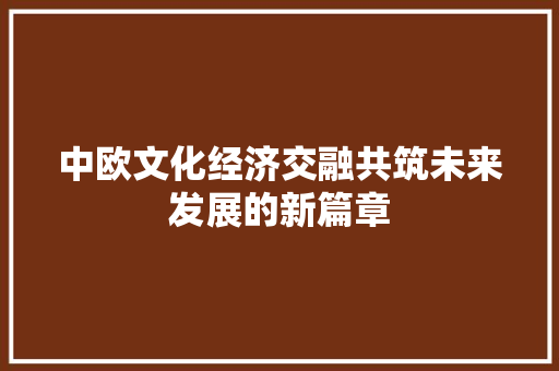 中欧文化经济交融共筑未来发展的新篇章 中欧文化经济交融共筑未来发展的新篇章