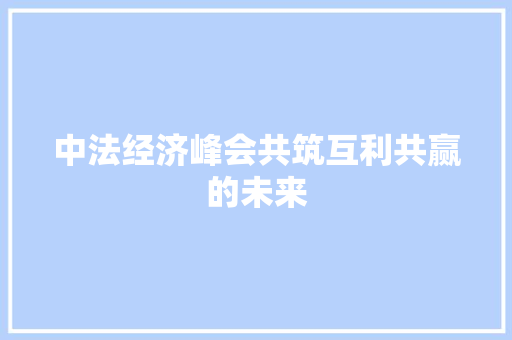 中法经济峰会共筑互利共赢的未来 中法经济峰会共筑互利共赢的未来