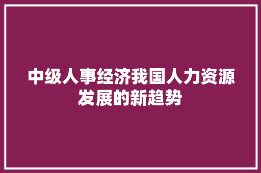 中级人事经济我国人力资源发展的新趋势 中级人事经济我国人力资源发展的新趋势