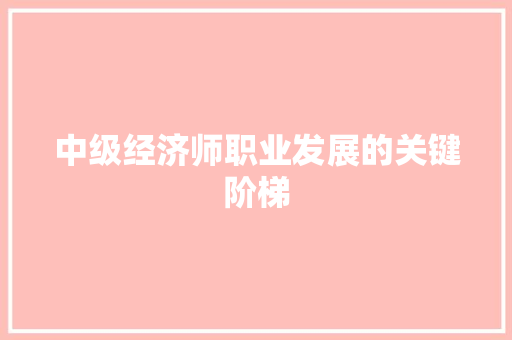 中级经济师职业发展的关键阶梯 中级经济师职业发展的关键阶梯