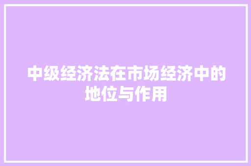 中级经济法在市场经济中的地位与作用 中级经济法在市场经济中的地位与作用