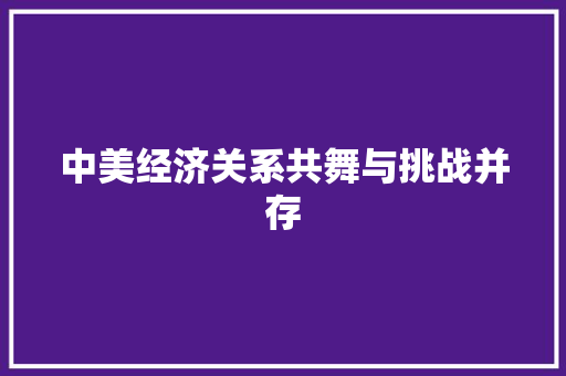 中美经济关系共舞与挑战并存 中美经济关系共舞与挑战并存