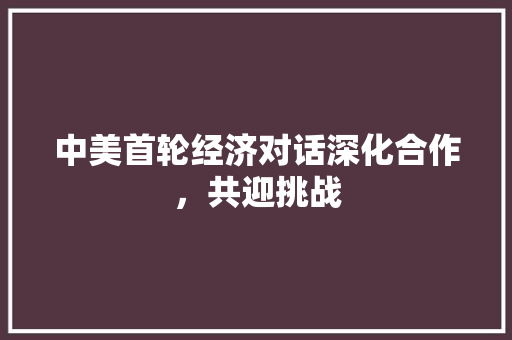 中美首轮经济对话深化合作,共迎挑战 中美首轮经济对话深化合作,共迎挑战