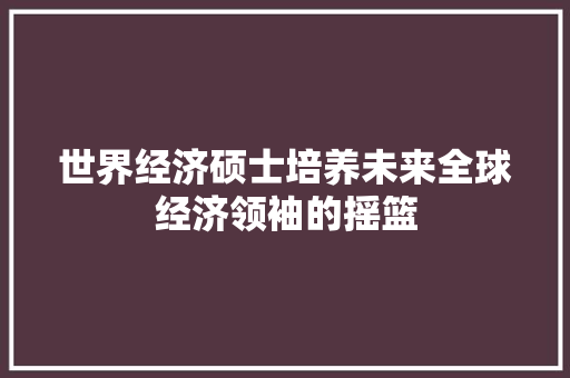 世界经济硕士培养未来全球经济领袖的摇篮 世界经济硕士培养未来全球经济领袖的摇篮