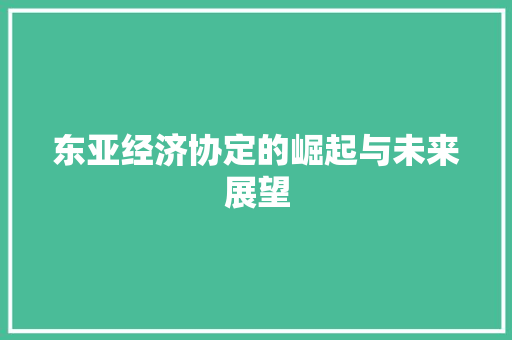 东亚经济协定的崛起与未来展望 东亚经济协定的崛起与未来展望