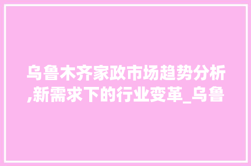 乌鲁木齐家政市场趋势分析,新需求下的行业变革_乌鲁木齐家政市场趋势 乌鲁木齐家政市场趋势分析,新需求下的行业变革_乌鲁木齐家政市场趋势