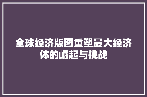 全球经济版图重塑最大经济体的崛起与挑战 全球经济版图重塑最大经济体的崛起与挑战