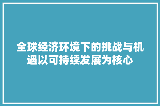 全球经济环境下的挑战与机遇以可持续发展为核心 全球经济环境下的挑战与机遇以可持续发展为核心