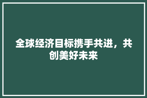 全球经济目标携手共进,共创美好未来 全球经济目标携手共进,共创美好未来