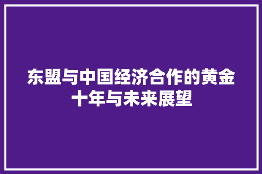东盟与中国经济合作的黄金十年与未来展望 东盟与中国经济合作的黄金十年与未来展望