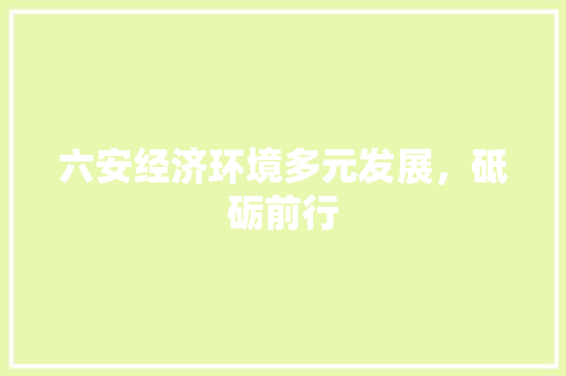 六安经济环境多元发展,砥砺前行 六安经济环境多元发展,砥砺前行
