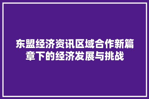 东盟经济资讯区域合作新篇章下的经济发展与挑战 东盟经济资讯区域合作新篇章下的经济发展与挑战