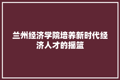 兰州经济学院培养新时代经济人才的摇篮