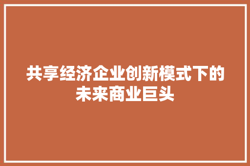共享经济企业创新模式下的未来商业巨头 共享经济企业创新模式下的未来商业巨头