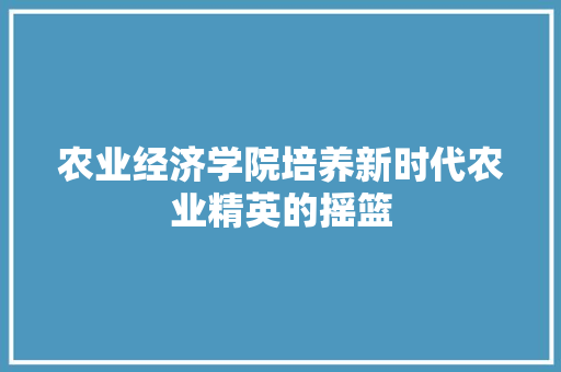 农业经济学院培养新时代农业精英的摇篮 农业经济学院培养新时代农业精英的摇篮