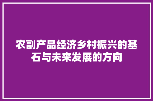 农副产品经济乡村振兴的基石与未来发展的方向 农副产品经济乡村振兴的基石与未来发展的方向